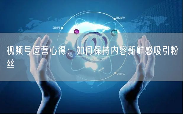 视频号运营心得：如何保持内容新鲜感吸引粉丝
