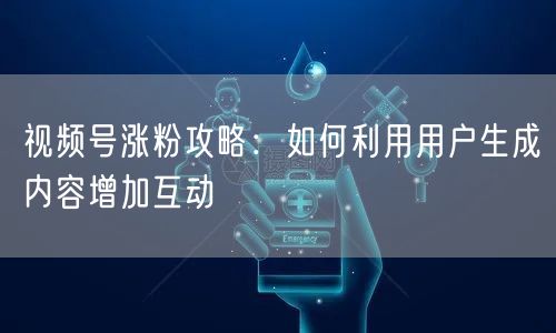 视频号涨粉攻略：如何利用用户生成内容增加互动
