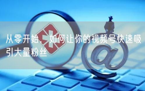 从零开始，如何让你的视频号快速吸引大量粉丝