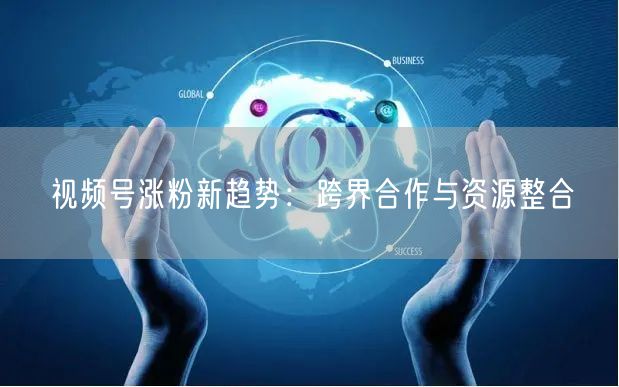 视频号涨粉新趋势：跨界合作与资源整合