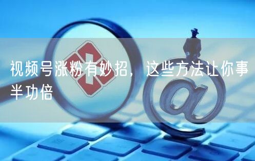 视频号涨粉有妙招，这些方法让你事半功倍