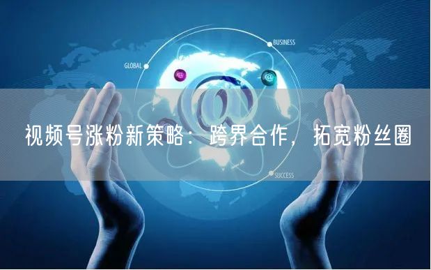 视频号涨粉新策略：跨界合作，拓宽粉丝圈