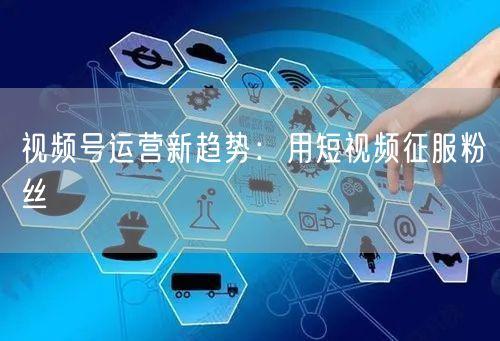 视频号运营新趋势：用短视频征服粉丝
