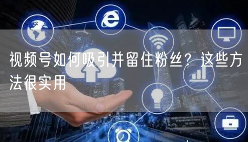 视频号如何吸引并留住粉丝？这些方法很实用