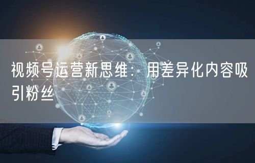 视频号运营新思维：用差异化内容吸引粉丝