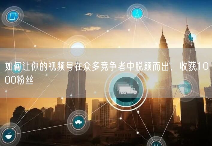 如何让你的视频号在众多竞争者中脱颖而出，收获1000粉丝