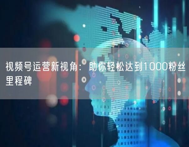 视频号运营新视角：助你轻松达到1000粉丝里程碑