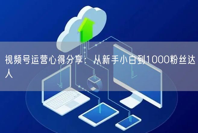 视频号运营心得分享：从新手小白到1000粉丝达人