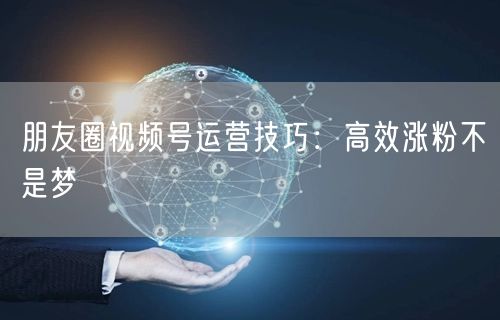 朋友圈视频号运营技巧：高效涨粉不是梦