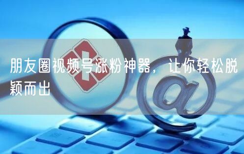 朋友圈视频号涨粉神器，让你轻松脱颖而出