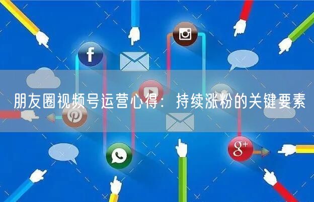 朋友圈视频号运营心得：持续涨粉的关键要素