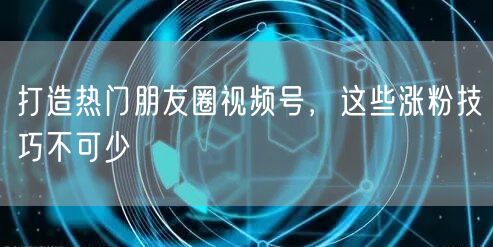打造热门朋友圈视频号，这些涨粉技巧不可少