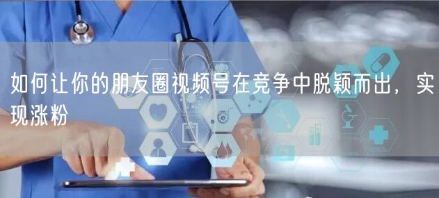 如何让你的朋友圈视频号在竞争中脱颖而出，实现涨粉