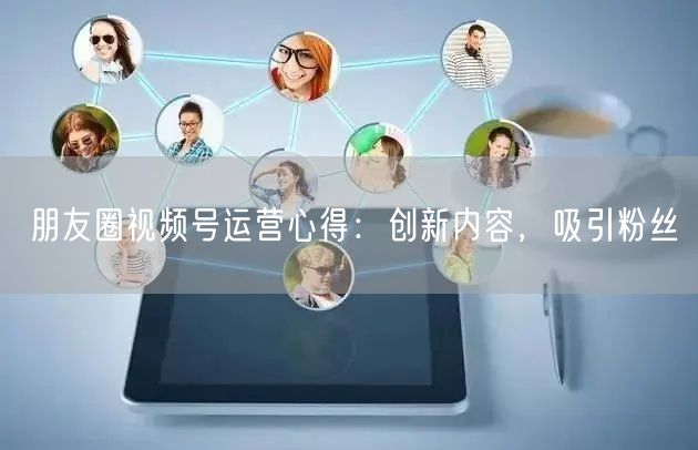 朋友圈视频号运营心得：创新内容，吸引粉丝