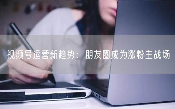 视频号运营新趋势：朋友圈成为涨粉主战场