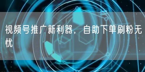 视频号推广新利器，自助下单刷粉无忧