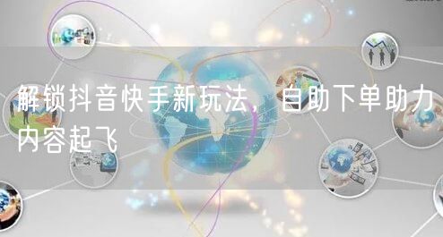 解锁抖音快手新玩法，自助下单助力内容起飞