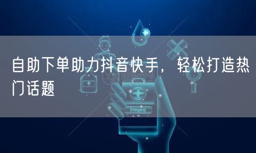 自助下单助力抖音快手，轻松打造热门话题