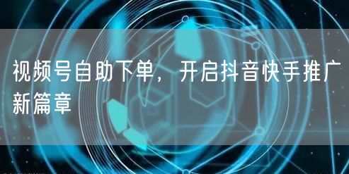 视频号自助下单，开启抖音快手推广新篇章