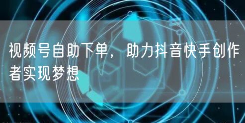 视频号自助下单，助力抖音快手创作者实现梦想