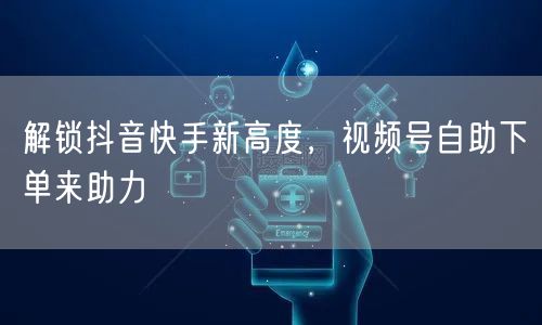 解锁抖音快手新高度，视频号自助下单来助力