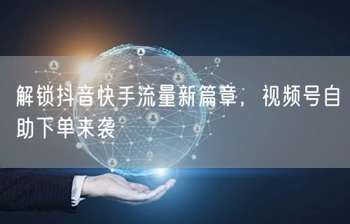 解锁抖音快手流量新篇章，视频号自助下单来袭