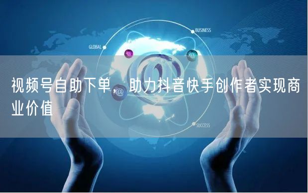 视频号自助下单，助力抖音快手创作者实现商业价值
