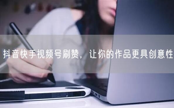 抖音快手视频号刷赞，让你的作品更具创意性