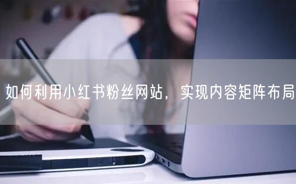 如何利用小红书粉丝网站，实现内容矩阵布局