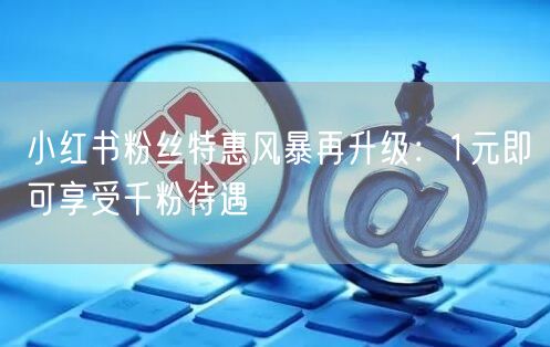 小红书粉丝特惠风暴再升级：1元即可享受千粉待遇