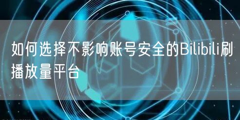如何选择不影响账号安全的Bilibili刷播放量平台