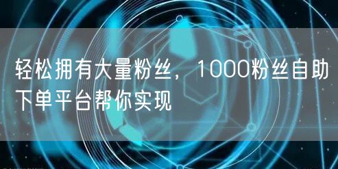 轻松拥有大量粉丝，1000粉丝自助下单平台帮你实现