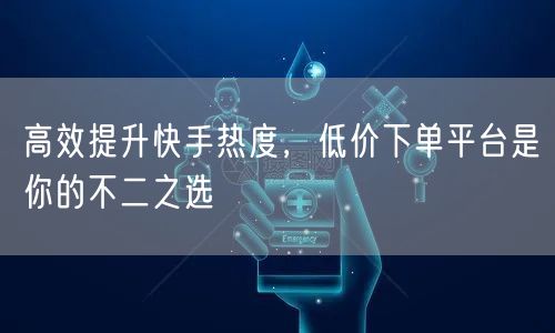 高效提升快手热度，低价下单平台是你的不二之选