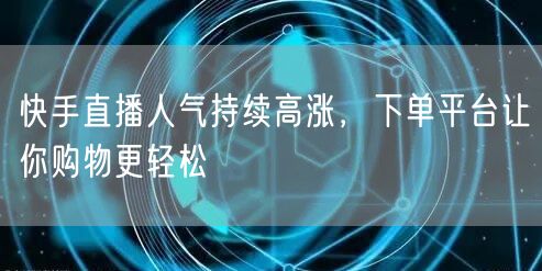 快手直播人气持续高涨，下单平台让你购物更轻松