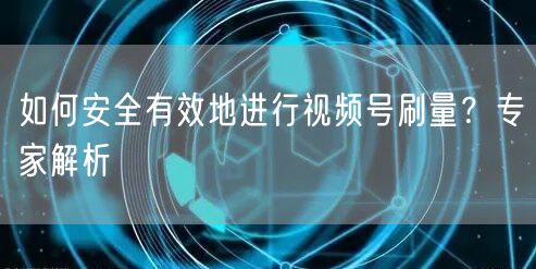 如何安全有效地进行视频号刷量？专家解析