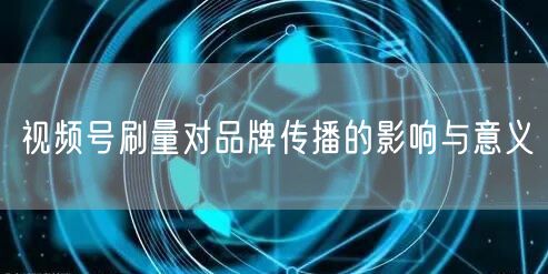 视频号刷量对品牌传播的影响与意义