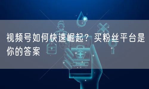 视频号如何快速崛起？买粉丝平台是你的答案