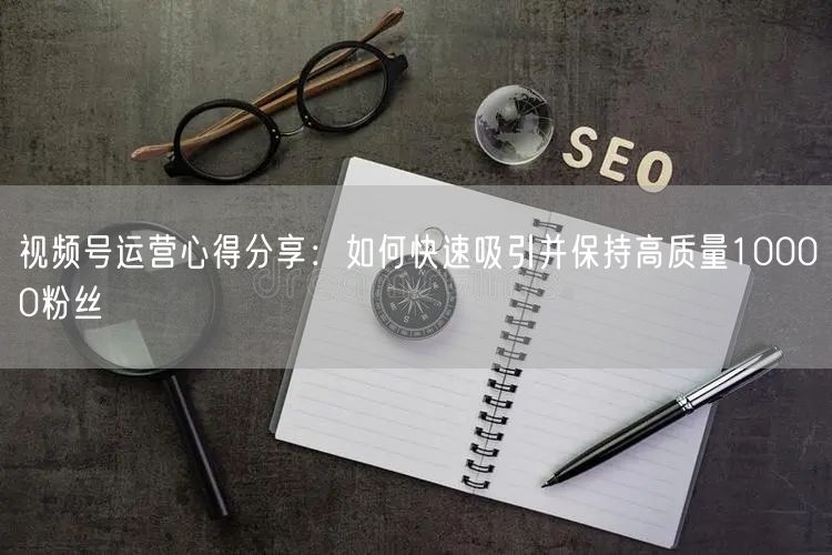 视频号运营心得分享：如何快速吸引并保持高质量10000粉丝