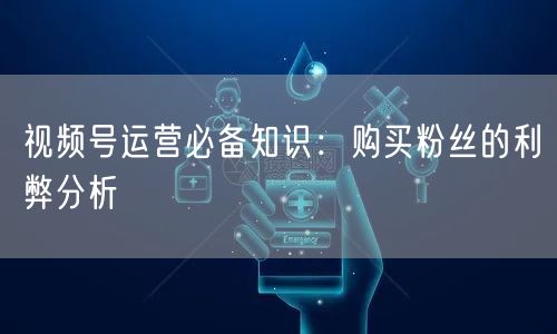 视频号运营必备知识：购买粉丝的利弊分析