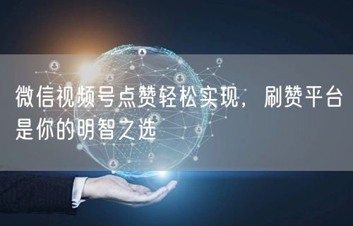 微信视频号点赞轻松实现，刷赞平台是你的明智之选