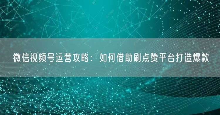 微信视频号运营攻略：如何借助刷点赞平台打造爆款