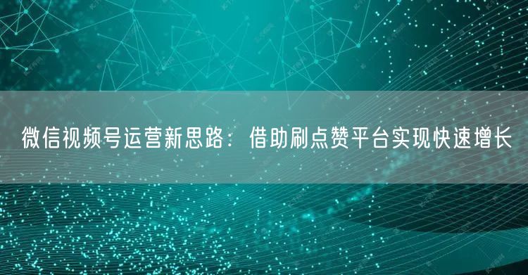 微信视频号运营新思路：借助刷点赞平台实现快速增长