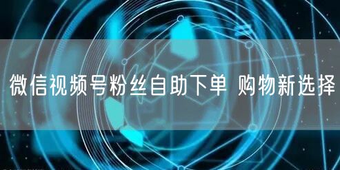 微信视频号粉丝自助下单 购物新选择
