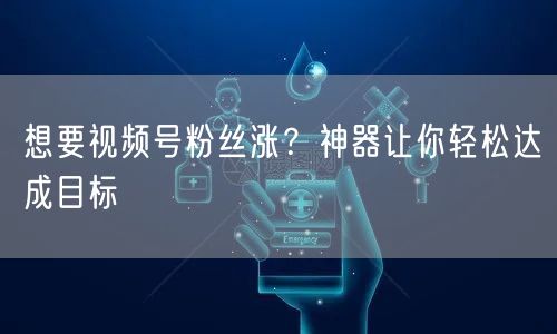 想要视频号粉丝涨？神器让你轻松达成目标