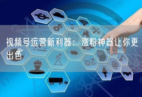 视频号运营新利器：涨粉神器让你更出色