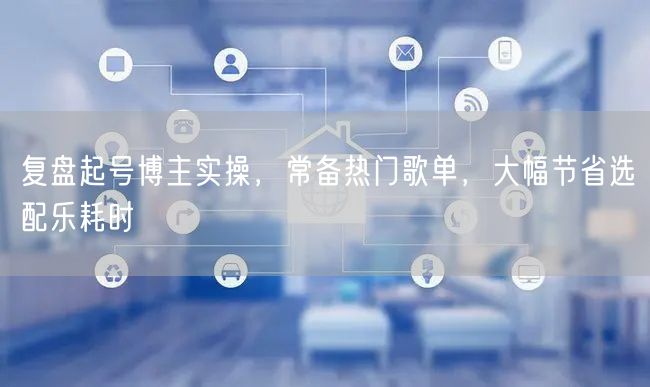 复盘起号博主实操，常备热门歌单，大幅节省选配乐耗时