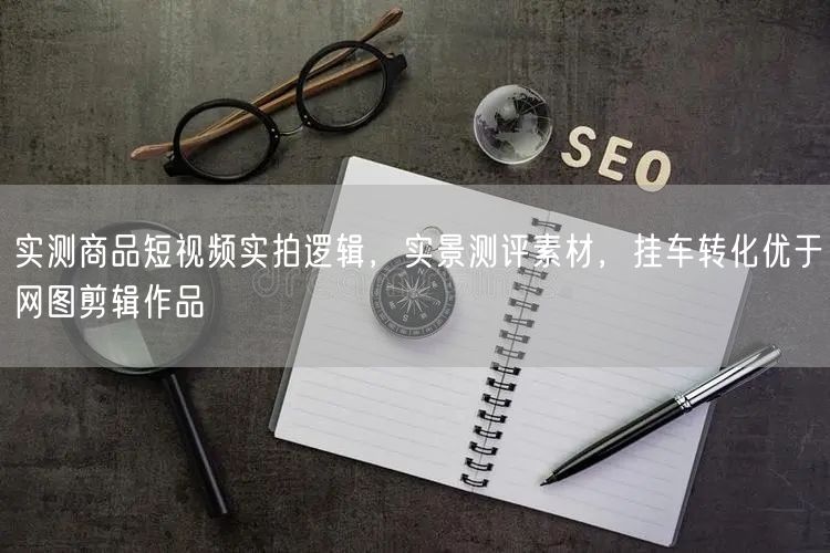 实测商品短视频实拍逻辑，实景测评素材，挂车转化优于网图剪辑作品